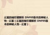 云冪的袖珍罐解析 DNF85版本的神秘人物--云冪（云冪的袖珍罐解析 DNF85版本的神秘人物--云冪）