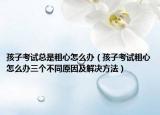 孩子考試總是粗心怎么辦（孩子考試粗心怎么辦三個(gè)不同原因及解決方法）