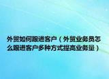 外貿(mào)如何跟進客戶（外貿(mào)業(yè)務(wù)員怎么跟進客戶多種方式提高業(yè)務(wù)量）