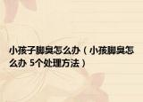 小孩子腳臭怎么辦（小孩腳臭怎么辦 5個(gè)處理方法）