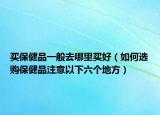 買保健品一般去哪里買好（如何選購保健品注意以下六個(gè)地方）