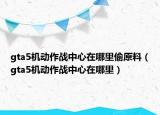 gta5機動作戰(zhàn)中心在哪里偷原料（gta5機動作戰(zhàn)中心在哪里）