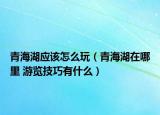 青海湖應(yīng)該怎么玩（青海湖在哪里 游覽技巧有什么）