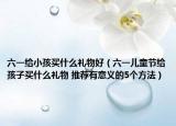 六一給小孩買什么禮物好（六一兒童節(jié)給孩子買什么禮物 推薦有意義的5個方法）