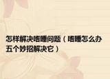 怎樣解決嗜睡問(wèn)題（嗜睡怎么辦 五個(gè)妙招解決它）