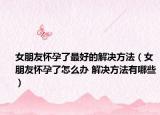 女朋友懷孕了最好的解決方法（女朋友懷孕了怎么辦 解決方法有哪些）