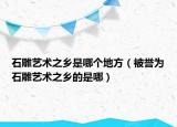 石雕藝術之鄉(xiāng)是哪個地方（被譽為石雕藝術之鄉(xiāng)的是哪）