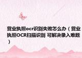 營業(yè)執(zhí)照ocr識(shí)別失敗怎么辦（營業(yè)執(zhí)照OCR掃描識(shí)別 可解決錄入難題）