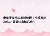 小孩子發(fā)熱應(yīng)怎樣處理（小孩發(fā)熱怎么辦 需要注意這幾點）