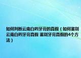 如何判斷云南白藥牙膏的真假（如何鑒別云南白藥牙膏真假 鑒別牙膏真假的4個方法）