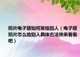 照片電子版如何發(fā)給別人（電子版照片怎么給別人具體方法快來(lái)看看吧）