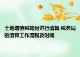 土地增值稅如何進(jìn)行清算 稅務(wù)局的清算工作流程及時(shí)間