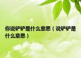 你說(shuō)鏟鏟是什么意思（說(shuō)鏟鏟是什么意思）