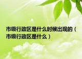 市級(jí)行政區(qū)是什么時(shí)候出現(xiàn)的（市級(jí)行政區(qū)是什么）