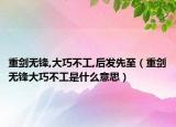 重劍無(wú)鋒,大巧不工,后發(fā)先至（重劍無(wú)鋒大巧不工是什么意思）