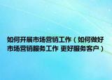 如何開展市場營銷工作（如何做好市場營銷服務(wù)工作 更好服務(wù)客戶）