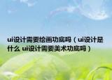 ui設(shè)計(jì)需要繪畫功底嗎（ui設(shè)計(jì)是什么 ui設(shè)計(jì)需要美術(shù)功底嗎）