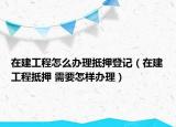 在建工程怎么辦理抵押登記（在建工程抵押 需要怎樣辦理）