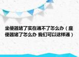 坐便器堵了實在通不了怎么辦（座便器堵了怎么辦 我們可以這樣通）