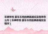 車輛年檢 新車車檢的具體規(guī)定及程序怎么寫（車輛年檢 新車車檢的具體規(guī)定及程序）
