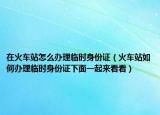 在火車站怎么辦理臨時(shí)身份證（火車站如何辦理臨時(shí)身份證下面一起來看看）