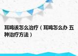 耳鳴該怎么治療（耳鳴怎么辦 五種治療方法）