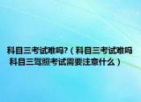 科目三考試難嗎?（科目三考試難嗎 科目三駕照考試需要注意什么）