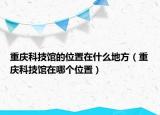 重慶科技館的位置在什么地方（重慶科技館在哪個(gè)位置）