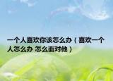 一個(gè)人喜歡你該怎么辦（喜歡一個(gè)人怎么辦 怎么面對(duì)他）
