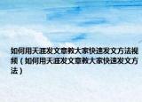 如何用天涯發(fā)文章教大家快速發(fā)文方法視頻（如何用天涯發(fā)文章教大家快速發(fā)文方法）