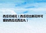 西瓜切成花（西瓜切出新花樣可愛的西瓜花西瓜丸）