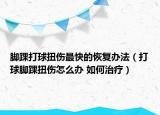 腳踝打球扭傷最快的恢復(fù)辦法（打球腳踝扭傷怎么辦 如何治療）