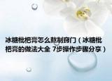 冰糖枇杷膏怎么熬制竅門（冰糖枇杷膏的做法大全 7步操作步驟分享）