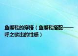 魚嘴鞋的穿搭（魚嘴鞋搭配——呼之欲出的性感）