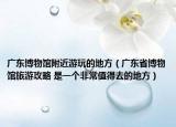 廣東博物館附近游玩的地方（廣東省博物館旅游攻略 是一個(gè)非常值得去的地方）