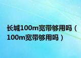 長(zhǎng)城100m寬帶夠用嗎（100m寬帶夠用嗎）