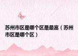 蘇州市區(qū)是哪個區(qū)是最富（蘇州市區(qū)是哪個區(qū)）