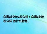 眾泰z500ev怎么樣（眾泰z500怎么樣 有什么特色）