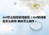 dnf怎么指定史詩(shī)套裝（dnf史詩(shī)套裝怎么獲得 具體怎么操作）