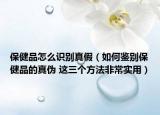 保健品怎么識別真假（如何鑒別保健品的真?zhèn)?這三個方法非常實用）