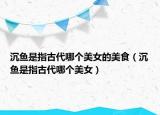沉魚(yú)是指古代哪個(gè)美女的美食（沉魚(yú)是指古代哪個(gè)美女）