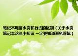 筆記本電腦水貨和行貨的區(qū)別（關(guān)于水貨筆記本這些小知識(shí) 一定要知道避免踩坑）