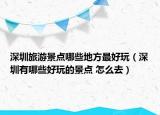 深圳旅游景點(diǎn)哪些地方最好玩（深圳有哪些好玩的景點(diǎn) 怎么去）