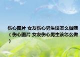 傷心圖片 女友傷心男生該怎么做呢（傷心圖片 女友傷心男生該怎么做）