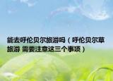 能去呼倫貝爾旅游嗎（呼倫貝爾草旅游 需要注意這三個(gè)事項(xiàng)）