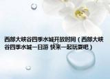 西部大峽谷四季水城開放時間（西部大峽谷四季水城一日游 快來一起玩耍吧）