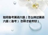 如何備考英語六級（怎么樣過英語六級（備考） 怎樣才能考好）
