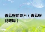 香菇根能吃不（香菇根能吃嗎）