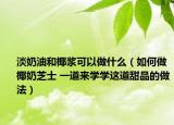 淡奶油和椰漿可以做什么（如何做椰奶芝士 一道來學學這道甜品的做法）