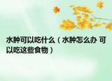 水腫可以吃什么（水腫怎么辦 可以吃這些食物）